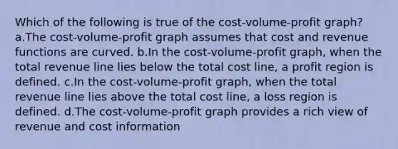 Which of the following is true of the cost-volume-profit graph? a.The cost-volume-profit graph assumes that cost and revenue functions are curved. b.In the cost-volume-profit graph, when the total revenue line lies below the total cost line, a profit region is defined. c.In the cost-volume-profit graph, when the total revenue line lies above the total cost line, a loss region is defined. d.The cost-volume-profit graph provides a rich view of revenue and cost information