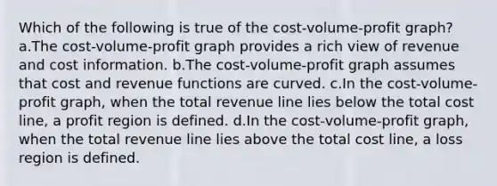 Which of the following is true of the cost-volume-profit graph? a.The cost-volume-profit graph provides a rich view of revenue and cost information. b.The cost-volume-profit graph assumes that cost and revenue functions are curved. c.In the cost-volume-profit graph, when the total revenue line lies below the total cost line, a profit region is defined. d.In the cost-volume-profit graph, when the total revenue line lies above the total cost line, a loss region is defined.