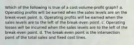 Which of the following is true of a cost-volume-profit graph? a. Operating profits will be earned when the sales levels are on the break-even point. b. Operating profits will be earned when the sales levels are to the left of the break-even point. c. Operating losses will be incurred when the sales levels are to the left of the break-even point. d. The break-even point is the intersection point of the total sales and fixed cost lines.