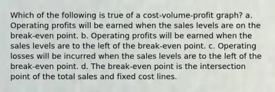 Which of the following is true of a cost-volume-profit graph? a. Operating profits will be earned when the sales levels are on the break-even point. b. Operating profits will be earned when the sales levels are to the left of the break-even point. c. Operating losses will be incurred when the sales levels are to the left of the break-even point. d. The break-even point is the intersection point of the total sales and fixed cost lines.