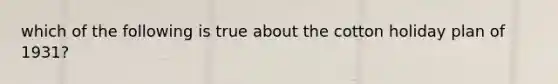 which of the following is true about the cotton holiday plan of 1931?