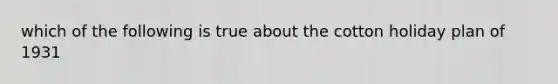 which of the following is true about the cotton holiday plan of 1931