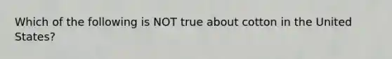 Which of the following is NOT true about cotton in the United States?