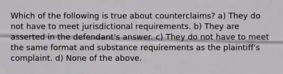 Which of the following is true about counterclaims? a) They do not have to meet jurisdictional requirements. b) They are asserted in the defendant's answer. c) They do not have to meet the same format and substance requirements as the plaintiff's complaint. d) None of the above.