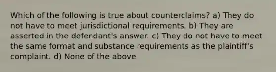 Which of the following is true about counterclaims? a) They do not have to meet jurisdictional requirements. b) They are asserted in the defendant's answer. c) They do not have to meet the same format and substance requirements as the plaintiff's complaint. d) None of the above