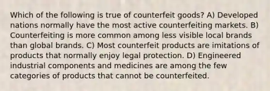 Which of the following is true of counterfeit goods? A) Developed nations normally have the most active counterfeiting markets. B) Counterfeiting is more common among less visible local brands than global brands. C) Most counterfeit products are imitations of products that normally enjoy legal protection. D) Engineered industrial components and medicines are among the few categories of products that cannot be counterfeited.