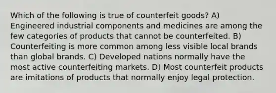 Which of the following is true of counterfeit goods? A) Engineered industrial components and medicines are among the few categories of products that cannot be counterfeited. B) Counterfeiting is more common among less visible local brands than global brands. C) Developed nations normally have the most active counterfeiting markets. D) Most counterfeit products are imitations of products that normally enjoy legal protection.