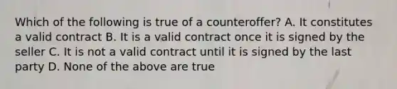 Which of the following is true of a counteroffer? A. It constitutes a valid contract B. It is a valid contract once it is signed by the seller C. It is not a valid contract until it is signed by the last party D. None of the above are true