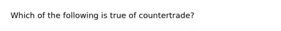 Which of the following is true of countertrade?