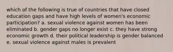 which of the following is true of countries that have closed education gaps and have high levels of women's economic participation? a. sexual violence against women has been eliminated b. gender gaps no longer exist c. they have strong economic growth d. their political leadership is gender balanced e. sexual violence against males is prevalent