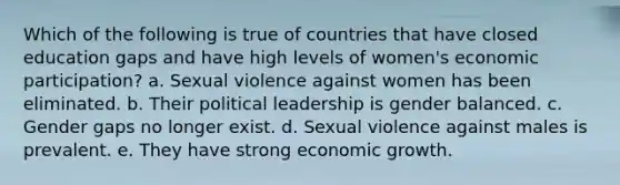 Which of the following is true of countries that have closed education gaps and have high levels of women's economic participation? a. Sexual violence against women has been eliminated. b. Their political leadership is gender balanced. c. Gender gaps no longer exist. d. Sexual violence against males is prevalent. e. They have strong economic growth.