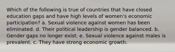 Which of the following is true of countries that have closed education gaps and have high levels of women's economic participation? a. Sexual violence against women has been eliminated. d. Their political leadership is gender balanced. b. Gender gaps no longer exist. e. Sexual violence against males is prevalent. c. They have strong economic growth.