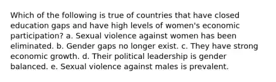 Which of the following is true of countries that have closed education gaps and have high levels of women's economic participation? a. Sexual violence against women has been eliminated. b. Gender gaps no longer exist. c. They have strong economic growth. d. Their political leadership is gender balanced. e. Sexual violence against males is prevalent.