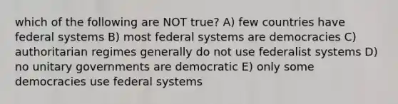 which of the following are NOT true? A) few countries have federal systems B) most federal systems are democracies C) authoritarian regimes generally do not use federalist systems D) no unitary governments are democratic E) only some democracies use federal systems