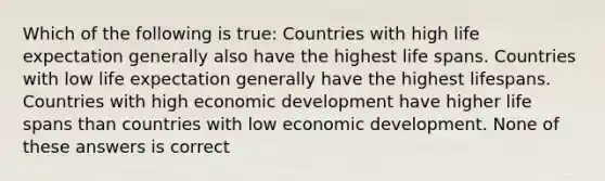 Which of the following is true: Countries with high life expectation generally also have the highest life spans. Countries with low life expectation generally have the highest lifespans. Countries with high economic development have higher life spans than countries with low economic development. None of these answers is correct