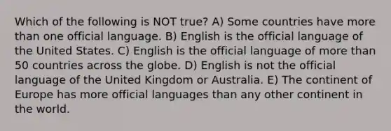 Which of the following is NOT true? A) Some countries have more than one official language. B) English is the official language of the United States. C) English is the official language of more than 50 countries across the globe. D) English is not the official language of the United Kingdom or Australia. E) The continent of Europe has more official languages than any other continent in the world.