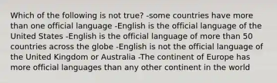 Which of the following is not true? -some countries have more than one official language -English is the official language of the United States -English is the official language of more than 50 countries across the globe -English is not the official language of the United Kingdom or Australia -The continent of Europe has more official languages than any other continent in the world