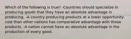 Which of the following is true? -Countries should specialize in producing goods that they have an absolute advantage in producing. -A country producing products at a lower opportunity cost than other nations has comparative advantage with those products. -A nation cannot have an absolute advantage in the production of every good.