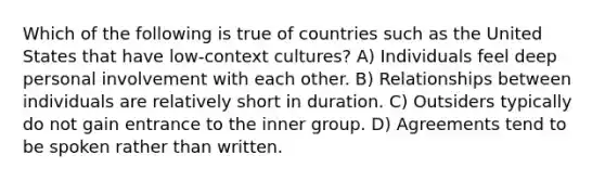 Which of the following is true of countries such as the United States that have low-context cultures? A) Individuals feel deep personal involvement with each other. B) Relationships between individuals are relatively short in duration. C) Outsiders typically do not gain entrance to the inner group. D) Agreements tend to be spoken rather than written.