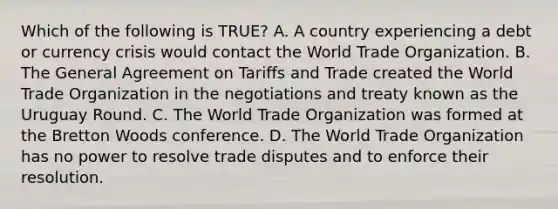 Which of the following is TRUE? A. A country experiencing a debt or currency crisis would contact the World Trade Organization. B. The General Agreement on Tariffs and Trade created the World Trade Organization in the negotiations and treaty known as the Uruguay Round. C. The World Trade Organization was formed at the Bretton Woods conference. D. The World Trade Organization has no power to resolve trade disputes and to enforce their resolution.