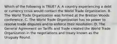 Which of the following is​ TRUE? A. A country experiencing a debt or currency crisis would contact the World Trade Organization. B. The World Trade Organization was formed at the Bretton Woods conference. C. The World Trade Organization has no power to resolve trade disputes and to enforce their resolution. D. The General Agreement on Tariffs and Trade created the World Trade Organization in the negotiations and treaty known as the Uruguay Round.