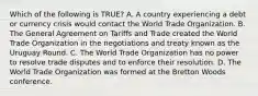 Which of the following is​ TRUE? A. A country experiencing a debt or currency crisis would contact the World Trade Organization. B. The General Agreement on Tariffs and Trade created the World Trade Organization in the negotiations and treaty known as the Uruguay Round. C. The World Trade Organization has no power to resolve trade disputes and to enforce their resolution. D. The World Trade Organization was formed at the Bretton Woods conference.