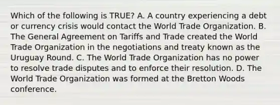 Which of the following is​ TRUE? A. A country experiencing a debt or currency crisis would contact the World Trade Organization. B. The General Agreement on Tariffs and Trade created the World Trade Organization in the negotiations and treaty known as the Uruguay Round. C. The World Trade Organization has no power to resolve trade disputes and to enforce their resolution. D. The World Trade Organization was formed at the Bretton Woods conference.