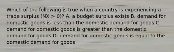 Which of the following is true when a country is experiencing a trade surplus​ (NX >​ 0)? A. a budget surplus exists B. demand for domestic goods is less than the domestic demand for goods C. demand for domestic goods is greater than the domestic demand for goods D. demand for domestic goods is equal to the domestic demand for goods