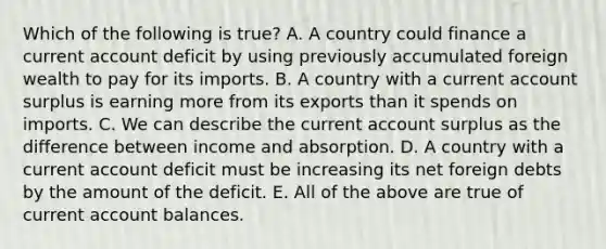 Which of the following is​ true? A. A country could finance a current account deficit by using previously accumulated foreign wealth to pay for its imports. B. A country with a current account surplus is earning more from its exports than it spends on imports. C. We can describe the current account surplus as the difference between income and absorption. D. A country with a current account deficit must be increasing its net foreign debts by the amount of the deficit. E. All of the above are true of current account balances.