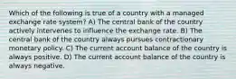 Which of the following is true of a country with a managed exchange rate system? A) The central bank of the country actively intervenes to influence the exchange rate. B) The central bank of the country always pursues contractionary monetary policy. C) The current account balance of the country is always positive. D) The current account balance of the country is always negative.