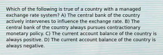 Which of the following is true of a country with a managed exchange rate system? A) The central bank of the country actively intervenes to influence the exchange rate. B) The central bank of the country always pursues contractionary <a href='https://www.questionai.com/knowledge/kEE0G7Llsx-monetary-policy' class='anchor-knowledge'>monetary policy</a>. C) The current account balance of the country is always positive. D) The current account balance of the country is always negative.