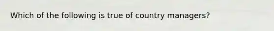 Which of the following is true of country managers?