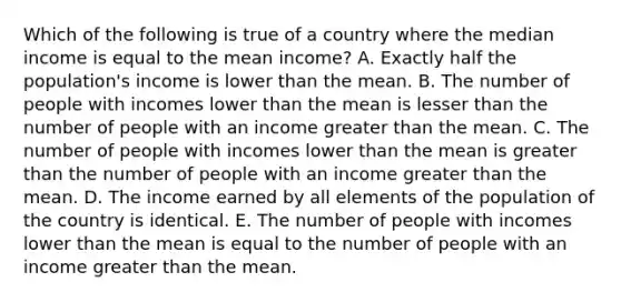 Which of the following is true of a country where the median income is equal to the mean income? A. Exactly half the population's income is lower than the mean. B. The number of people with incomes lower than the mean is lesser than the number of people with an income greater than the mean. C. The number of people with incomes lower than the mean is greater than the number of people with an income greater than the mean. D. The income earned by all elements of the population of the country is identical. E. The number of people with incomes lower than the mean is equal to the number of people with an income greater than the mean.