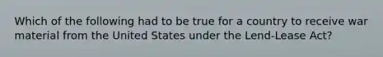 Which of the following had to be true for a country to receive war material from the United States under the Lend-Lease Act?