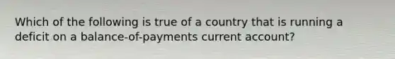 Which of the following is true of a country that is running a deficit on a balance-of-payments current account?