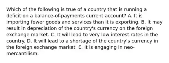 Which of the following is true of a country that is running a deficit on a balance-of-payments current account? A. It is importing fewer goods and services than it is exporting. B. It may result in depreciation of the country's currency on the foreign exchange market. C. It will lead to very low interest rates in the country. D. It will lead to a shortage of the country's currency in the foreign exchange market. E. It is engaging in neo-mercantilism.