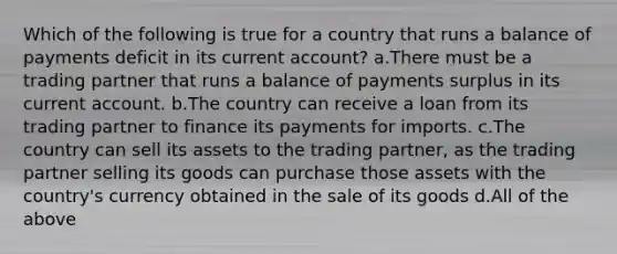 Which of the following is true for a country that runs a balance of payments deficit in its current account? a.There must be a trading partner that runs a balance of payments surplus in its current account. b.The country can receive a loan from its trading partner to finance its payments for imports. c.The country can sell its assets to the trading partner, as the trading partner selling its goods can purchase those assets with the country's currency obtained in the sale of its goods d.All of the above