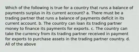 Which of the following is true for a country that runs a balance of payments surplus in its current account? a. There must be a trading partner that runs a balance of payments deficit in its current account. b. The country can loan its trading partner money to finance its payments for exports. c. The country can take the currency from its trading partner received in payment for exports to purchase assets in the trading partner country. d. All of the above