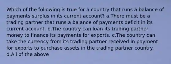 Which of the following is true for a country that runs a balance of payments surplus in its current account? a.There must be a trading partner that runs a balance of payments deficit in its current account. b.The country can loan its trading partner money to finance its payments for exports. c.The country can take the currency from its trading partner received in payment for exports to purchase assets in the trading partner country. d.All of the above