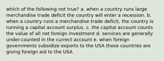 which of the following not true? a. when a country runs large merchandise trade deficit the country will enter a recession. b. when a country runs a merchandise trade deficit, the country is running a capital account surplus. c. the capital account counts the value of all net foreign investment d. services are generally under-counted in the currect account e. when foreign governments subsidize exports to the USA those countries are giving foreign aid to the USA