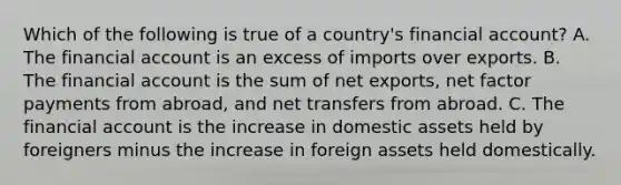 Which of the following is true of a​ country's financial​ account? A. The financial account is an excess of imports over exports. B. The financial account is the sum of net​ exports, net factor payments from​ abroad, and net transfers from abroad. C. The financial account is the increase in domestic assets held by foreigners minus the increase in foreign assets held domestically.