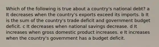 Which of the following is true about a country's national debt? a It decreases when the country's exports exceed its imports. b It is the sum of the country's trade deficit and government budget deficit. c It decreases when national savings decrease. d It increases when gross domestic product increases. e It increases when the country's government has a budget deficit.