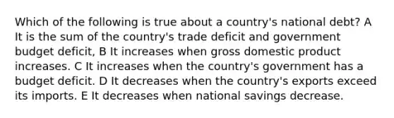 Which of the following is true about a country's national debt? A It is the sum of the country's trade deficit and government budget deficit, B It increases when gross domestic product increases. C It increases when the country's government has a budget deficit. D It decreases when the country's exports exceed its imports. E It decreases when national savings decrease.