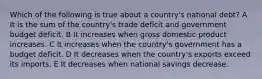 Which of the following is true about a country's national debt? A It is the sum of the country's trade deficit and government budget deficit. B It increases when gross domestic product increases. C It increases when the country's government has a budget deficit. D It decreases when the country's exports exceed its imports. E It decreases when national savings decrease.