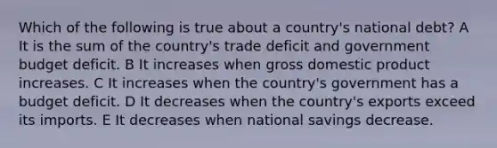 Which of the following is true about a country's national debt? A It is the sum of the country's trade deficit and government budget deficit. B It increases when gross domestic product increases. C It increases when the country's government has a budget deficit. D It decreases when the country's exports exceed its imports. E It decreases when national savings decrease.