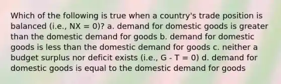 Which of the following is true when a country's trade position is balanced (i.e., NX = 0)? a. demand for domestic goods is greater than the domestic demand for goods b. demand for domestic goods is less than the domestic demand for goods c. neither a budget surplus nor deficit exists (i.e., G - T = 0) d. demand for domestic goods is equal to the domestic demand for goods