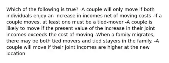 Which of the following is true? -A couple will only move if both individuals enjoy an increase in incomes net of moving costs -If a couple moves, at least one must be a tied-mover -A couple is likely to move if the present value of the increase in their joint incomes exceeds the cost of moving -When a family migrates, there may be both tied movers and tied stayers in the family. -A couple will move if their joint incomes are higher at the new location