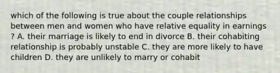 which of the following is true about the couple relationships between men and women who have relative equality in earnings ? A. their marriage is likely to end in divorce B. their cohabiting relationship is probably unstable C. they are more likely to have children D. they are unlikely to marry or cohabit