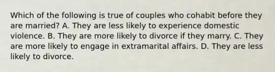 Which of the following is true of couples who cohabit before they are married? A. They are less likely to experience domestic violence. B. They are more likely to divorce if they marry. C. They are more likely to engage in extramarital affairs. D. They are less likely to divorce.