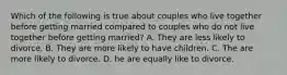 Which of the following is true about couples who live together before getting married compared to couples who do not live together before getting married? A. They are less likely to divorce. B. They are more likely to have children. C. The are more likely to divorce. D. he are equally like to divorce.